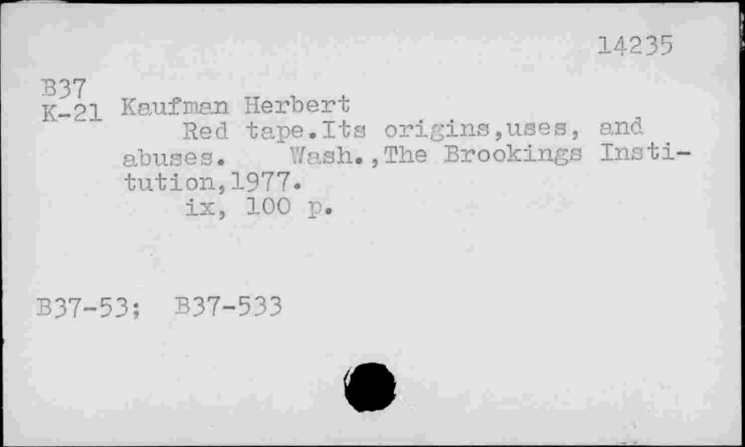 ﻿14235
K-21 Kaufman Herbert
Red tape.Its origins,uses, and abuses. Wash.,The Brookings Institution, 1977*
ix, 100 p.
B37-53; B37-533